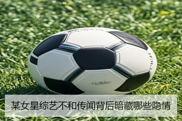 某女星综艺不和传闻背后暗藏哪些隐情