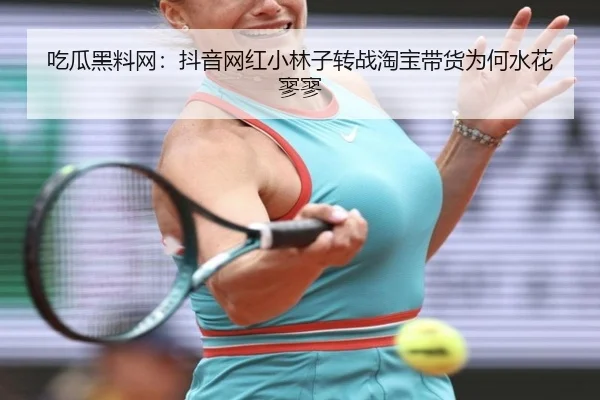 吃瓜黑料网：抖音网红小林子转战淘宝带货为何水花寥寥