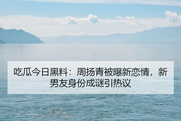 吃瓜今日黑料：周扬青被曝新恋情，新男友身份成谜引热议